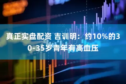 真正实盘配资 吉训明：约10%的30-35岁青年有高血压