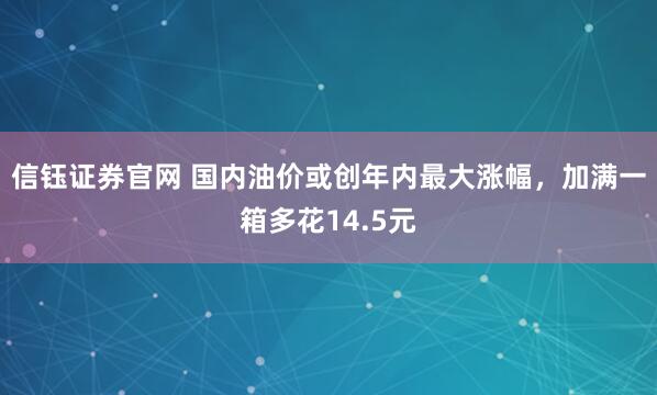 信钰证券官网 国内油价或创年内最大涨幅，加满一箱多花14.5元