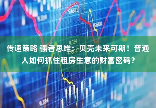 传速策略 强者思维：贝壳未来可期！普通人如何抓住租房生意的财富密码？