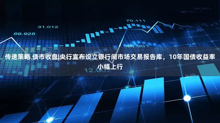 传速策略 债市收盘|央行宣布设立银行间市场交易报告库，10年国债收益率小幅上行