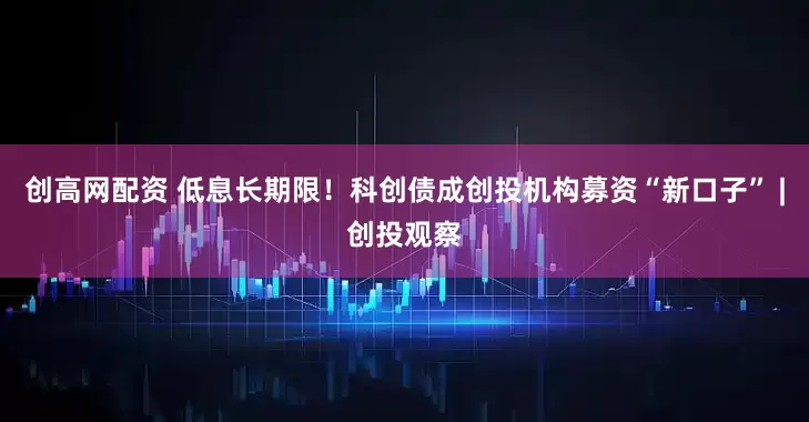 创高网配资 低息长期限！科创债成创投机构募资“新口子” |创投观察