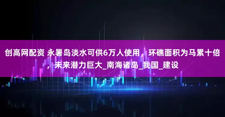 创高网配资 永暑岛淡水可供6万人使用，环礁面积为马累十倍，未来潜力巨大_南海诸岛_我国_建设