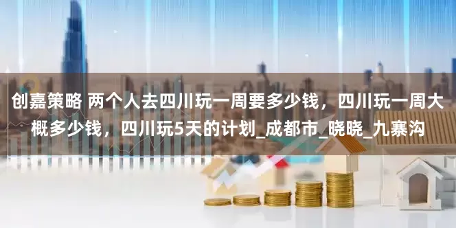 创嘉策略 两个人去四川玩一周要多少钱，四川玩一周大概多少钱，四川玩5天的计划_成都市_晓晓_九寨沟
