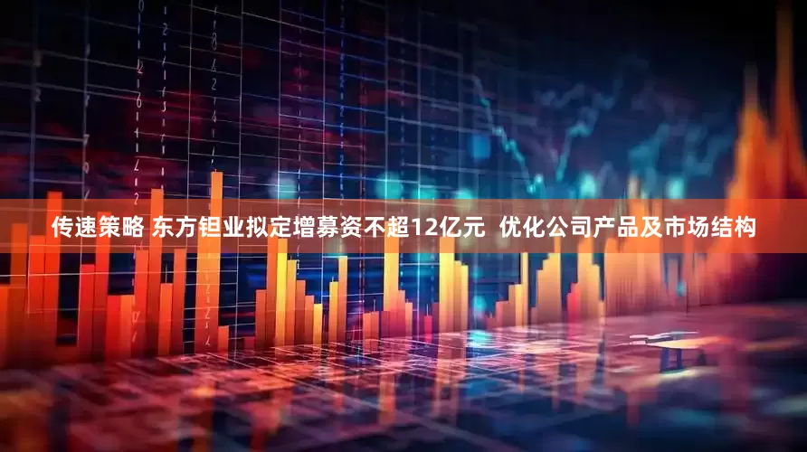 传速策略 东方钽业拟定增募资不超12亿元  优化公司产品及市场结构