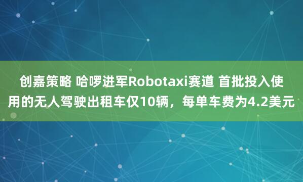 创嘉策略 哈啰进军Robotaxi赛道 首批投入使用的无人驾驶出租车仅10辆，每单车费为4.2美元