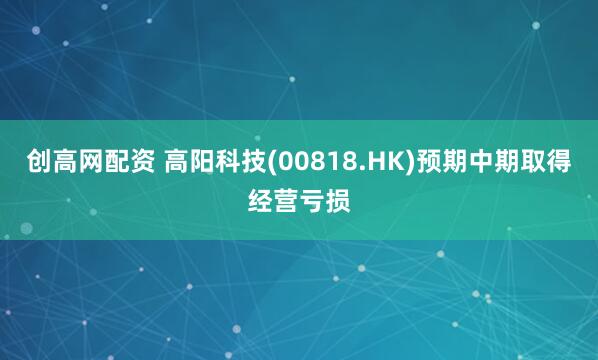 创高网配资 高阳科技(00818.HK)预期中期取得经营亏损
