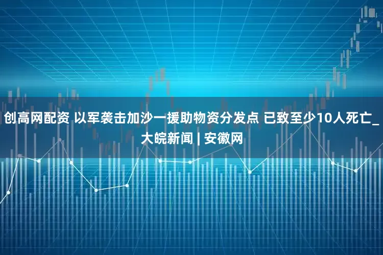 创高网配资 以军袭击加沙一援助物资分发点 已致至少10人死亡_大皖新闻 | 安徽网