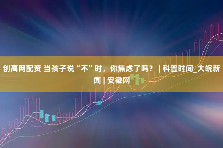 创高网配资 当孩子说“不”时，你焦虑了吗？ | 科普时间_大皖新闻 | 安徽网