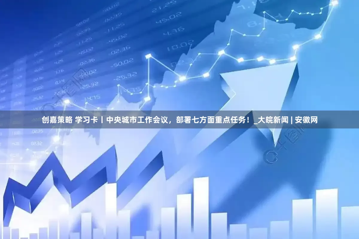 创嘉策略 学习卡丨中央城市工作会议，部署七方面重点任务！_大皖新闻 | 安徽网