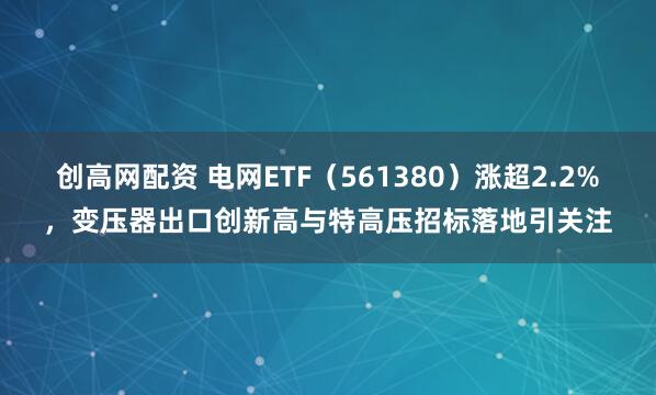 创高网配资 电网ETF（561380）涨超2.2%，变压器出口创新高与特高压招标落地引关注