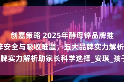 创嘉策略 2025年酵母锌品牌推荐：对于儿童补锌安全与吸收难题，五大品牌实力解析助家长科学选择_安琪_孩子_肠胃