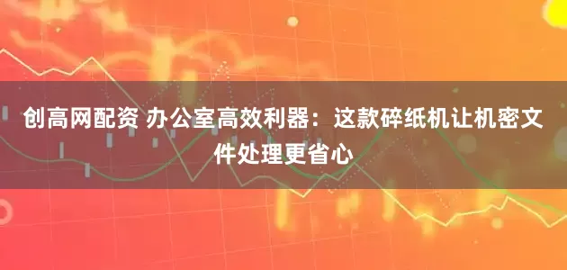 创高网配资 办公室高效利器：这款碎纸机让机密文件处理更省心