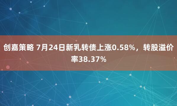 创嘉策略 7月24日新乳转债上涨0.58%，转股溢价率38.37%
