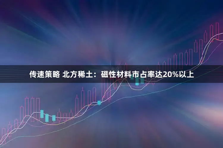 传速策略 北方稀土：磁性材料市占率达20%以上
