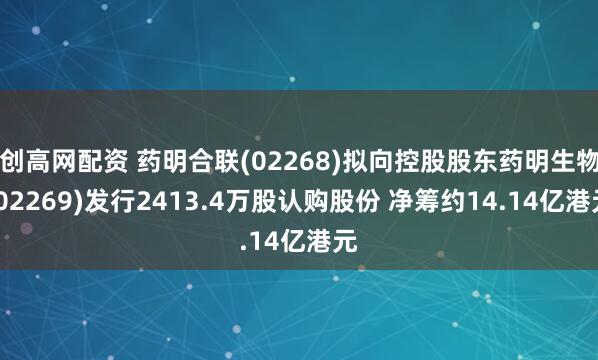 创高网配资 药明合联(02268)拟向控股股东药明生物(02269)发行2413.4万股认购股份 净筹约14.14亿港元